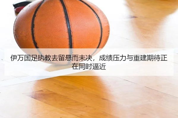 伊万国足执教去留悬而未决，成绩压力与重建期待正在同时逼近