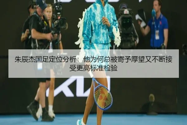 朱辰杰国足定位分析：他为何总被寄予厚望又不断接受更高标准检验